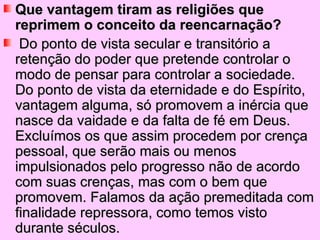 Que vantagem tiram as religiões que
reprimem o conceito da reencarnação?
 Do ponto de vista secular e transitório a
retenção do poder que pretende controlar o
modo de pensar para controlar a sociedade.
Do ponto de vista da eternidade e do Espírito,
vantagem alguma, só promovem a inércia que
nasce da vaidade e da falta de fé em Deus.
Excluímos os que assim procedem por crença
pessoal, que serão mais ou menos
impulsionados pelo progresso não de acordo
com suas crenças, mas com o bem que
promovem. Falamos da ação premeditada com
finalidade repressora, como temos visto
durante séculos.
 