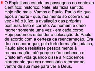 O Espiritismo estuda as passagens no contexto
científico: histórico. Nele, ela fazia sentido.
Hoje não mais. Vamos a Paulo. Paulo diz que
após a morte - que, realmente só ocorre uma
vez - há o juízo, a avaliação das próprias
posturas. Isso é correto. Ao homem é dado
morrer somente uma vez - em cada corpo.
Hoje podemos entender a colocação de Paulo
de acordo com a certeza da reencarnação. Era
de se esperar que, pela forte formação judaica,
Paulo ainda resistisse pessoalmente à
reencarnação, até porque não conheceu o
Cristo em vida quando disse a Nicodemos
claramente que era necessário retornar ao
ventre de sua mãe para ver a Deus.
 