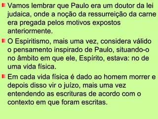 Vamos lembrar que Paulo era um doutor da lei
judaica, onde a noção da ressurreição da carne
era pregada pelos motivos expostos
anteriormente.
O Espiritismo, mais uma vez, considera válido
o pensamento inspirado de Paulo, situando-o
no âmbito em que ele, Espírito, estava: no de
uma vida física.
Em cada vida física é dado ao homem morrer e
depois disso vir o juízo, mais uma vez
entendendo as escrituras de acordo com o
contexto em que foram escritas.
 