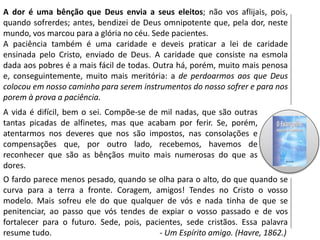 A dor é uma bênção que Deus envia a seus eleitos; não vos aflijais, pois,
quando sofrerdes; antes, bendizei de Deus omnipotente que, pela dor, neste
mundo, vos marcou para a glória no céu. Sede pacientes.
A paciência também é uma caridade e deveis praticar a lei de caridade
ensinada pelo Cristo, enviado de Deus. A caridade que consiste na esmola
dada aos pobres é a mais fácil de todas. Outra há, porém, muito mais penosa
e, conseguintemente, muito mais meritória: a de perdoarmos aos que Deus
colocou em nosso caminho para serem instrumentos do nosso sofrer e para nos
porem à prova a paciência.
A vida é difícil, bem o sei. Compõe-se de mil nadas, que são outras
tantas picadas de alfinetes, mas que acabam por ferir. Se, porém,
atentarmos nos deveres que nos são impostos, nas consolações e
compensações que, por outro lado, recebemos, havemos de
reconhecer que são as bênçãos muito mais numerosas do que as
dores.
O fardo parece menos pesado, quando se olha para o alto, do que quando se
curva para a terra a fronte. Coragem, amigos! Tendes no Cristo o vosso
modelo. Mais sofreu ele do que qualquer de vós e nada tinha de que se
penitenciar, ao passo que vós tendes de expiar o vosso passado e de vos
fortalecer para o futuro. Sede, pois, pacientes, sede cristãos. Essa palavra
resume tudo. - Um Espírito amigo. (Havre, 1862.)
 