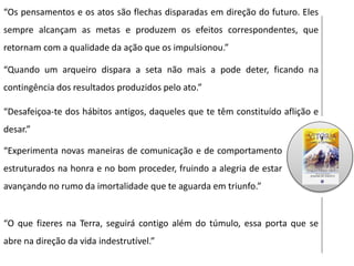 “Os pensamentos e os atos são flechas disparadas em direção do futuro. Eles
sempre alcançam as metas e produzem os efeitos correspondentes, que
retornam com a qualidade da ação que os impulsionou.”
“Quando um arqueiro dispara a seta não mais a pode deter, ficando na
contingência dos resultados produzidos pelo ato.”
“Desafeiçoa-te dos hábitos antigos, daqueles que te têm constituído aflição e
desar.”
“Experimenta novas maneiras de comunicação e de comportamento
estruturados na honra e no bom proceder, fruindo a alegria de estar
avançando no rumo da imortalidade que te aguarda em triunfo.”
“O que fizeres na Terra, seguirá contigo além do túmulo, essa porta que se
abre na direção da vida indestrutível.”
 