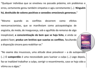 “Qualquer indivíduo que se envolveu no passado próximo, em problemas e
erros, certamente gerou também simpatias e agiu corretamente (…) Ninguém
há, destituído de valores positivos e conexões emocionais generosas.”
“Mesmo quando os conflitos decorrem como efeitos
reencarnacionistas, que se manifestam como psicopatologias de
angústia, de medo, de insegurança, sob o aguilhão do remorso de algo
inexplicável, a conscientização do bem que se haja feito, e ainda se
poderá fazer, produz um lenitivo que suaviza os conflitos, facultando
a disposição sincera para reabilitar-se.”
“No exame dos insucessos, uma atitude deve prevalecer – a do autoperdão
(…) O autoperdão é uma necessidade para luarizar a culpa (…) Logo depois,
faz-se inadiável trabalhar a culpa, corrigir o ressentimento, caso se haja sido a
vítima ou o algoz.”
 