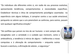 “Os indivíduos são diferentes entre si, em razão do seu processo evolutivo,
apresentando tendências, comportamentos e necessidades específicas.
Estabelecer técnicas e ética de comportamento psicológico assentadas na
experiência com alguns biótipos, é conspirar contra a sua saúde emocional,
porquanto os valores que a uns preenchem as carências, para outros, passam
sem qualquer significativa emoção.”
“Há conflitos que pairam no imo do ser humano e nem sempre são
excogitados com a seriedade e o cuidado que merecem, como a
ambivalência, a tendência à inércia de alguns – indiferentes a novas
conquistas e à alteração do comportamento – enquanto outros
buscam a aventura, a afirmação de valores , a segurança.”
 