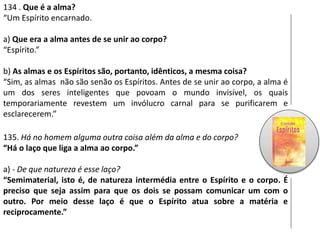 134 . Que é a alma?
“Um Espírito encarnado.
a) Que era a alma antes de se unir ao corpo?
“Espírito.”
b) As almas e os Espíritos são, portanto, idênticos, a mesma coisa?
“Sim, as almas não são senão os Espíritos. Antes de se unir ao corpo, a alma é
um dos seres inteligentes que povoam o mundo invisível, os quais
temporariamente revestem um invólucro carnal para se purificarem e
esclarecerem.”
135. Há no homem alguma outra coisa além da alma e do corpo?
“Há o laço que liga a alma ao corpo.”
a) - De que natureza é esse laço?
“Semimaterial, isto é, de natureza intermédia entre o Espírito e o corpo. É
preciso que seja assim para que os dois se possam comunicar um com o
outro. Por meio desse laço é que o Espírito atua sobre a matéria e
reciprocamente.”
 