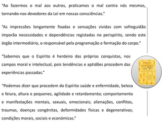 “Ao fazermos o mal aos outros, praticamos o mal contra nós mesmos,
tornando-nos devedores da Lei em nossas consciências.”
“Sabemos que o Espírito é herdeiro das próprias conquistas, nos
campos moral e intelectual, pois tendências e aptidões procedem das
experiências passadas.”
“Podemos dizer que procedem do Espírito saúde e enfermidade, beleza
e feiura, altura e pequenez, agilidade e retardamento; comportamento
e manifestações mentais, sexuais, emocionais; alienações, conflitos,
traumas, doenças congénitas, deformidades físicas e degenerativas;
condições morais, sociais e económicas.”
“As impressões longamente fixadas e sensações vividas com sofreguidão
imporão necessidades e dependências registadas no perispírito, sendo este
órgão intermediário, o responsável pela programação e formação do corpo.”
 