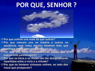 POR QUE, SENHOR ?



 Por que sofrem uns mais do que outros?
 Por que nascem uns na miséria e outros na
  opulência, sem coisa alguma haverem feito que
  justifique essas posições?
 Por que uns nada conseguem, ao passo que a
  outros tudo parece sorrir?
 Por que os bens e os males são tão desigualmente
  repartidos entre o vício e a virtude?
 Por que os homens virtuosos sofrem, ao lado dos
  maus que prosperam?
 