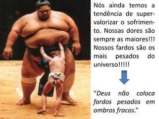 Nós ainda temos a
tendência de super-
valorizar o sofrimen-
to. Nossas dores são
sempre as maiores!!!
Nossos fardos são os
mais pesados do
universo!!!!!



“Deus não coloca
fardos pesados em
ombros fracos.”
 