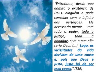 “Entretanto, desde que
admita a existência de
Deus, ninguém o pode
conceber sem o infinito
das      perfeições.   Ele
necessaria-mente tem
todo o poder, toda a
justiça,       toda      a
bondade, sem o que não
seria Deus (...). Logo, as
vicissitudes da vida
derivam de uma causa
e, pois que Deus é
justo, justa há de ser
essa causa.” (ESE)
 