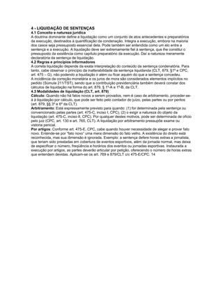 4 - LIQUIDAÇÃO DE SENTENÇAS
4.1 Conceito e natureza jurídica
A doutrina dominante define a liquidação como um conjunto de atos antecedentes e preparatórios
da execução, destinados à quantificação da condenação. Integra a execução, embora na maioria
dos casos seja pressuposto essencial dela. Pode também ser entendida como um elo entre a
sentença e a execução. A liquidação deve ser extremamente fiel à sentença, que lhe constitui o
pressuposto da existência como capítulo preparatório da execução. Daí a natureza meramente
declaratória da sentença de liquidação.
4.2 Regras e princípios informadores
A correta liquidação depende da exata interpretação do conteúdo da sentença condenatória. Para
tanto, cabe observar o princípio da inalterabilidade da sentença liquidanda (CLT, 879, §1º e CPC,
art. 475 – G), não podendo a liquidação ir além ou ficar aquém do que a sentença concedeu.
A incidência da correção monetária e os juros de mora são considerados elementos implícitos no
pedido (Súmula 211/TST), sendo que a contribuição previdenciária também deverá constar dos
cálculos de liquidação na forma do art. 879, § 1º-A e 1º-B, da CLT.
4.3 Modalidades de liquidação (CLT, art. 879)
Cálculo: Quando não há fatos novos a serem provados, nem é caso de arbitramento, proceder-se-
á à liquidação por cálculo, que pode ser feito pelo contador do juízo, pelas partes ou por peritos
(art. 879, §§ 3º e 6º da CLT).
Arbitramento: Está expressamente previsto para quando: (1) for determinada pela sentença ou
convencionado pelas partes (art. 475-C, inciso I, CPC), (2) o exigir a natureza do objeto da
liquidação (art. 475-C, inciso II, CPC). Por qualquer destes motivos, pode ser determinada de ofício
pelo juiz (CPC, art. 130 e art. 765, CLT). A liquidação por arbitramento pressupõe exame ou
vistoria pericial.
Por artigos: Conforme art. 475-E, CPC, cabe quando houver necessidade de alegar e provar fato
novo. Entende-se por “fato novo” uma mera dimensão do fato velho. A existência do direito está
reconhecida, mas sua dimensão é ignorada. Exemplo: a sentença defere horas extras a jornalista,
que teriam sido prestadas em cobertura de eventos esportivos, além da jornada normal, mas deixa
de especificar o número, freqüência e horários dos eventos ou jornadas esportivas. Instaurada a
execução por artigos, as partes deverão articular por petição, oferecendo o número de horas extras
que entendem devidas. Aplicam-se os art. 769 e 879/CLT c/c 475-E/CPC. 14
 