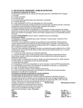 5 - CÁLCULOS DE LIQUIDAÇÃO - COMO SE ESTRUTURA
5.1 Elementos integrantes do cálculo
Os elementos essenciais de um cálculo são elencados pelo Prov. 04/00/SRC/TRT-3ª Região:
1 - principal
2 - correção monetária
3 - os juros de mora
4 - as contribuições previdenciárias cota reclamante e reclamada
5 - o imposto de renda
6 - o valor atualizado do FGTS a ser depositado em conta vinculada
7 - as despesas processuais (custas processuais e de execução, honorários periciais, honorários
advocatícios, imprensa oficial ou edital de praça, despesas com leiloeiro).
O crédito principal corresponde às verbas deferidas.
A correção monetária importa na atualização ou recomposição do poder aquisitivo dos valores
históricos e os juros de mora representam a pena pecuniária ou a remuneração do capital. Ambos
devem ser incluídos na liquidação, mesmo que omisso o pedido inicial ou a condenação (Súmula
211/TST).
No tópico ATUALIZAÇÃO veremos melhor a questão dos juros e atualização.
5.2 Forma do cálculo
Formalmente, o cálculo trabalhista deve conter “memória” e “resumo geral”, conforme o Prov.
04/00/SRC/TRT-3a Região.
A “memória” visa a demonstrar detalhes da apuração das verbas deferidas. Peritos judiciais
utilizam planilha eletrônica e programas de cálculo disponíveis no mercado. A SCJ labora com
planilha eletrônica, programa de cálculos, elaborado pelo TRT-3ª Região e, mais recentemente,
com o programa de cálculo rápido do TST.
Tendo em vista a alteração na legislação tributária e previdenciária após a edição do Prov. 04/00,
recomenda-se que na memória de cálculo conste, além dos itens determinados no § 1º, incisos I
ao VIII do Prov. 04/00:
1 – o número de meses referente ao rendimento tributável;
2 – o total de principal, juros e multa apurados sobre a contribuição previdenciária de forma
discriminada, quando o critério de atualização for pela incidência dos acréscimos legais da
legislação previdenciária. .
O “resumo geral” é o fechamento do cálculo. Desde que padronizado pelo Prov. 04/00, facilita a
consulta rápida e as atualizações futuras, devendo abranger:
1 - o total líquido do crédito;
2 - Na hipótese de FGTS a ser depositado em conta vinculada, o valor do FGTS separadamente;
3 - a contribuição previdenciária, cota-reclamante, já deduzida na memória, e a cota patronal;
4 - o valor do IR deduzido e a base de cálculo;
5 - custas, honorários, editais e outras despesas processuais;
6 - o valor do total geral da execução, que representa o somatório das parcelas apuradas,
destacando-se a data final de atualização.
5.3 Critérios matemáticos aplicados ao cálculo trabalhista
Transformação de percentual em números índices
A transformação de percentual em números índices é importante na atividade de cálculo,
principalmente quando se trabalha com acumulação de índices de correção monetária ou de
reajustes salariais. É comum um índice ser apresentado em percentual (INPC, IGP, TR entre
outros). Porém para acumular tais percentuais a fim de se apurar a 15
variação ocorrida em um determinado período, é
necessário transformar os percentuais em números
índices, bastando para tanto dividir o percentual por
100 e somar ao resultado encontrado um inteiro,
conforme demonstração a seguir: Percentual
Número índice Metodologia de cálculo
20% 1,20 20 / 100 + 1
2,6045% 1,026045 2,6045 / 100 + 1
1,69095% 1,0169095 1,69095 / 100 + 1
150% 2,5 150 / 100 + 1
3.526,72% 36,2672 3526,72 / 100 + 1
 