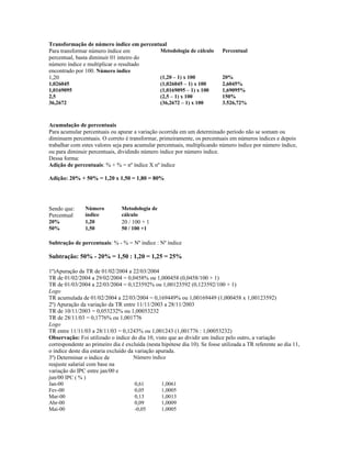 Transformação de número índice em percentual
Para transformar número índice em
percentual, basta diminuir 01 inteiro do
número índice e multiplicar o resultado
encontrado por 100. Número índice
Metodologia de cálculo Percentual
1,20 (1,20 – 1) x 100 20%
1,026045 (1,026045 – 1) x 100 2,6045%
1,0169095 (1,0169095 – 1) x 100 1,69095%
2,5 (2,5 – 1) x 100 150%
36,2672 (36,2672 – 1) x 100 3.526,72%
Acumulação de percentuais
Para acumular percentuais ou apurar a variação ocorrida em um determinado período não se somam ou
diminuem percentuais. O correto é transformar, primeiramente, os percentuais em números índices e depois
trabalhar com estes valores seja para acumular percentuais, multiplicando número índice por número índice,
ou para diminuir percentuais, dividindo número índice por número índice.
Dessa forma:
Adição de percentuais: % + % = nº índice X nº índice
Adição: 20% + 50% = 1,20 x 1,50 = 1,80 = 80%
Sendo que:
Percentual
Número
índice
Metodologia de
cálculo
20% 1,20 20 / 100 + 1
50% 1,50 50 / 100 +1
Subtração de percentuais: % - % = Nº índice : Nº índice
Subtração: 50% - 20% = 1,50 : 1,20 = 1,25 = 25%
1º)Apuração da TR de 01/02/2004 a 22/03/2004
TR de 01/02/2004 a 29/02/2004 = 0,0458% ou 1,000458 (0,0458/100 + 1)
TR de 01/03/2004 a 22/03/2004 = 0,123592% ou 1,00123592 (0,123592/100 + 1)
Logo
TR acumulada de 01/02/2004 a 22/03/2004 = 0,169449% ou 1,00169449 (1,000458 x 1,00123592)
2º) Apuração da variação da TR entre 11/11/2003 a 28/11/2003
TR de 10/11/2003 = 0,053232% ou 1,00053232
TR de 28/11/03 = 0,1776% ou 1,001776
Logo
TR entre 11/11/03 a 28/11/03 = 0,1243% ou 1,001243 (1,001776 : 1,00053232)
Observação: Foi utilizado o índice do dia 10, visto que ao dividir um índice pelo outro, a variação
correspondente ao primeiro dia é excluída (nesta hipótese dia 10). Se fosse utilizada a TR referente ao dia 11,
o índice deste dia estaria excluído da variação apurada.
3º) Determinar o índice de
reajuste salarial com base na
variação do IPC entre jan/00 e
jun/00 IPC ( % )
Número índice
Jan-00 0,61 1,0061
Fev-00 0,05 1,0005
Mar-00 0,13 1,0013
Abr-00 0,09 1,0009
Mai-00 -0,05 1,0005
 