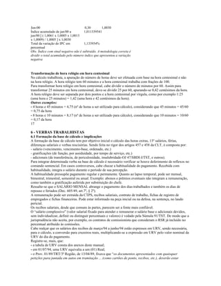 Jun-00 0,30 1,0030
Índice acumulado de jan/00 a
jun/00 [ ( 1,0061 x 1,0005 x 1,0013
x 1,0009) / 1,0005 ] x 1,0030
1,011339541
Total da variação do IPC em
percentual
1,133954%
Obs. Índice com sinal negativo não é subtraído. A metodologia correta é
dividir o total acumulado pelo número índice que apresentou a variação
negativa
Transformação de hora relógio em hora centesimal
No cálculo trabalhista, a apuração do número de horas deve ser efetuada com base na hora centesimal e não
na hora relógio. A hora relógio tem 60 minutos e a hora centesimal trabalha com frações de 100.
Para transformar hora relógio em hora centesimal, cabe dividir o número de minutos por 60. Assim para
transformar 25 minutos em hora centesimal, deve-se dividir 25 por 60, apurando-se 0,42 centésimos da hora.
A hora relógio deve ser separada por dois pontos e a hora centesimal por vírgula, como por exemplo 1:25
(uma hora e 25 minutos) = 1,42 (uma hora e 42 centésimos da hora).
Outros exemplos:
- 4 horas e 45 minutos = 4,75 (nº de horas a ser utilizado para cálculo), considerando que 45 minutos = 45/60
= 0,75 da hora
- 8 horas e 10 minutos = 8,17 (nº de horas a ser utilizado para cálculo), considerando que 10 minutos = 10/60
= 0,17 da hora
17
6 - VERBAS TRABALHISTAS
6.1 Formação da base de cálculo e implicações
A formação da base de cálculo tem por objetivo inicial o cálculo das horas extras, 13º salários, férias,
diferenças salariais e verbas rescisórias. Sendo feita no rigor dos artigos 457 e 458 da CLT, é composta por:
- salário (vencimento, vencimento-base, ordenado, etc.)
- gratificações (de função, por assiduidade, por tempo de serviço, etc.)
- adicionais (de transferência, de periculosidade, insalubridade-OJ 47/SBDI-I/TST, e outros).
Para integrar determinada verba na base de cálculo é necessário verificar se houve deferimento de reflexos no
comando sentencial. Em casos controversos, cabe checar a habitualidade do pagamento. Recebida com
habitualidade, integra o salário durante o período de sua percepção.
A habitualidade pressupõe pagamento regular e permanente. Quanto ao lapso temporal, pode ser mensal,
bimestral, trimestral, semestral ou anual. Exemplo: abonos e prêmios eventuais não integram a remuneração,
como também a gratificação auferida por substituição do chefe.
Ressalte-se que o SALÁRIO MENSAL abrange o pagamento dos dias trabalhados e também os dias de
repouso e feriados (Dec. 605/49, art.7º, § 2º).
A remuneração pode ser extraída da CTPS, recibos salariais, contrato de trabalho, fichas de registro de
empregados e fichas financeiras. Pode estar informado na peça inicial ou na defesa, na sentença, no laudo
pericial.
Os recibos salariais, desde que comuns às partes, parecem ser a fonte mais confiável.
O “salário complessivo” (valor salarial fixado para atender e remunerar o salário base e adicionais devidos,
sem individualizar, definir ou distinguir percentuais e valores) é vedado pela Súmula 91/TST. De modo que a
jurisprudência não aceita, por exemplo, os contratos de comissionista que consideram o RSR já incluído no
percentual atribuído às comissões.
Cabe realçar que os salários dos recibos de março/94 a junho/94 estão expressos em URV, sendo necessária,
para o cálculo, a conversão para cruzeiros reais, multiplicando-se a expressão em URV pelo valor nominal da
URV do dia do pagamento.
Registre-se, mais, que:
- a tabela de URV consta dos anexos deste manual;
- em 01/07/94, uma URV equivalia a um (01) Real;
- o Prov. 01/89/TRT/3ª Região, de 13/04/89, fixava que “os documentos apresentados com quaisquer
petições para juntada em autos em tramitação ... (como cartões de ponto, recibos, etc.), deverão estar
 