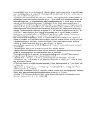devido a título de aviso prévio, no momento de elaborar o cálculo, poderão surgir dúvidas no que se refere ao
marco inicial da contagem do adicional de três dias para cada ano de prestação de serviço à mesma empresa,
bem como em relação às frações de ano.
A questão é se o acréscimo de três dias começaria a contar já a partir do primeiro ano completo ou apenas a
partir de cada ano adicional de serviço completo após os 12 meses iniciais. Pelo primeiro entendimento, um
empregado com 01 ano e 04 meses teria direito aos 03 dias adicionais e, com 20 anos de serviço na mesma
empresa, teria direito a 60 dias adicionais aos 30, totalizando 90 dias. Já pelo segundo entendimento, o
empregado apenas teria direito ao adicional de três dias depois de completado dois anos integrais na mesma
empresa e, 90 dias, quando completado 21 anos. Adotando este último critério, o primeiro ano de serviço na
mesma empresa não entraria para o cômputo da contagem. As frações de ano também seriam desprezadas,
visto que o empregado apenas teria direito ao adicional de 03 dias, previsto no parágrafo único do art. 1º da
Lei 12.506/11 por ano completo. Nesta hipótese, um empregado com 02 anos e 11 meses, incluindo a
projeção do aviso, continuaria a fazer jus a 33 dias, visto que não completados três anos. Os onze meses
seriam descartados, uma vez que a Lei menciona ano e não dias ou meses.
O Ministério do Trabalho e Emprego, através da Secretaria de Relações de Trabalho e com o objetivo de
orientar os servidores da Seções de Relações de Trabalho, emitiu um Memo. Circular nº 10/2011, ratificando
o segundo entendimento. A circular é apenas a nível interno e para orientar os servidores das Seções de
Relações de Trabalho, todavia não deixa de ser uma referência a ser seguida.
A circular buscar esclarecer uma série de dúvidas acerca do aviso prévio proporcional, trazendo as seguintes
recomendações:
1) a lei não poderá retroagir para alcançar a situação de aviso prévio já iniciado.
1) a proporcionalidade do aviso prévio não se aplica ao empregador, podendo ser aplicada, exclusivamente,
no caso de rescisão do contrato de trabalho sem justa causa, ao empregado.
2) o acréscimo de três dias de salário por ano de serviço prestado ao aviso prévio de 30 dias, somente é
computado a partir do segundo ano completo de relação contratual.
3) Projeção do aviso para todos os fins legais, com base no § 2º do art. 487 da CLT e Orientação
Jurisprudencial SDI-I nº 367 do TST, ou seja, o período do aviso entra no cômputo para o cálculo do tempo
total de contrato de trabalho.
4) Não houve alteração em relação à jornada reduzida de 02 horas diárias ou redução de 07 dias durante todo
o aviso prévio.
5) Se o término do aviso prévio recair nos trinta dias que antecedem a data base, o empregado tem direito à
indenização prevista na Lei 7238/84.
6) As cláusulas pactuadas em acordos ou convenções coletivas acerca de aviso prévio proporcional continuam
válidas, desde que respeitada a proporcionalidade mínima prevista na Lei 12.506/11.
A Circular nº 10/11 apresenta, ainda, uma tabela prática, demonstrando o número de dias de aviso prévio
devido em relação ao tempo de serviço completo. 21
 