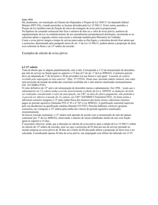 Fonte: MTE
Há, atualmente, em tramitação na Câmara dos Deputados o Projeto de Lei 2845/11 do deputado federal
Manato (PDT-ES), visando preencher as lacunas deixadas pela Lei 12.506/11. Entre outras questões, o
Projeto de Lei também trata da fixação do início da contagem do aviso prévio proporcional.
Na hipótese do comando sentencial não fixar o número de dias ou o valor do aviso prévio, ausência de
regulamentação da Lei ou estabelecimento de um entendimento jurisprudencial dominante, recomenda-se ao
calculista adotar o segundo critério mais aceito e utilizado também pelo Ministério do Trabalho.
Como o aviso prévio integra o tempo de serviço para todos os fins legais, o calculista deverá ficar atento que
o acréscimo, determinado pelo parágrafo único do art. 1º da Lei 12.506/11, poderá alterar a proporção de doze
avos referente às férias e ao 13º salário da rescisão.
Exemplos de cálculo de aviso prévio
6.3 13º salário
Trata de direito que se adquire paulatinamente, mês a mês. Corresponde a 1/12 da remuneração de dezembro,
por mês de serviço ou fração igual ou superior a 15 dias (§1º do art. 1º da Lei 4090/62). A primeira parcela
deve ser adiantada de 1º de fevereiro a 30 de novembro (ou nas férias) e será igual “à metade do salário
recebido pelo empregado no mês anterior” (Dec. 57.155/65). Neste caso, havendo salário variável, este valor
será acrescido da metade da média das comissões recebidas até o mês anterior atualizadas monetariamente
(OJ. 181/SDBI-I/TST).
O valor definitivo do 13º será o da remuneração de dezembro menos o adiantamento. Em 1994, “ainda que o
adiantamento do 13o salário tenha ocorrido anteriormente à edição da Lei n. 8880/94. as deduções deverão
ser realizadas considerando o valor da antecipação, em URV, na data do efetivo pagamento, não podendo a
2a parcela ser inferior à metade do 13o salário, em URV” (OJ/SBDI-I-Transitória/TST). As horas extras e
adicionais noturnos integram o 13º pela média física dos números das horas extras e adicionais noturnos
pagos no período aquisitivo (Súmulas/TST nº 45 e nº 347 e Lei 4090/62). A gratificação semestral repercute
pelo seu duodécimo na gratificação natalina (Súmula 253/TST). Parcelas habituais variáveis (gorjetas,
comissões, etc.) integram o 13º salário pela média dos valores do período aquisitivo atualizados
monetariamente.
Se houver rescisão contratual, o 13º salário será apurado de acordo com a remuneração do mês da ruptura
contratual (art. 3º da Lei 4090/62), observando o número de meses trabalhados dentro do ano com fração
igual ou superior a 15 dias.
É necessário observar, ainda, que a alteração no cálculo do aviso prévio após a edição da Lei 12.506/11 reflete
no cálculo do 13º salário da rescisão, uma vez que o acréscimo de 03 dias por ano de serviço prestado na
mesma empresa ao aviso prévio de 30 dias até o limite de 60 dias pode alterar a proporção de doze avos a ser
calculada. Considerando apenas 30 dias de aviso prévio, um empregado com último dia laborado em 13 25
 