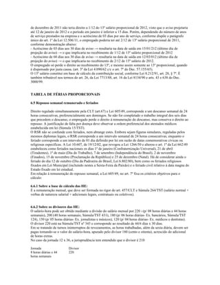 de dezembro de 2011 não teria direito a 1/12 do 13º salário proporcional de 2012, visto que o aviso projetaria
até 12 de janeiro de 2012 e o período em janeiro é inferior a 15 dias. Porém, dependendo do número de anos
de serviço prestados na empresa e o acréscimo de 03 dias por ano de serviço, conforme dispõe o parágrafo
único do art. 1º da Lei 12.506/11, o empregado poderia ter até 2/12 de 13º salário proporcional de 2011,
conforme demonstração abaixo:
- Acréscimo de 03 dias aos 30 dias de aviso → resultaria na data de saída em 15/01/212 (último dia de
projeção do aviso) → o que implicaria no recebimento de 1/12 de 13º salário proporcional de 2012
- Acréscimo de 60 dias aos 30 dias de aviso → resultaria na data de saída em 12/03/012 (último dia de
projeção do aviso) → o que implicaria no recebimento de 2/12 de 13º salário de 2012.
O empregado só perde o direito ao recebimento do 13º, e mesmo assim somente ao 13º proporcional, quando
é dispensado por justa causa. (art. 3º da Lei 4.090/62 c/c o art. 7º do Dec. 57.155/65).
O 13º salário constitui em base de cálculo da contribuição social, conforme Lei 8.212/91, art. 28, § 7º. É
também tributável nos termos do art. 26, da Lei 7713/88, art. 16 da Lei 8134/90 e arts. 43 e 638 do Dec.
3000/99.
TABELA DE FÉRIAS PROPORCIONAIS
6.5 Repouso semanal remunerado e feriados
Direito regulado simultaneamente pela CLT (art.67) e Lei 605/49, corresponde a um descanso semanal de 24
horas consecutivas, preferencialmente aos domingos. Se não for completado o trabalho integral dos seis dias
que precedem o descanso, o empregado perde o direito à remuneração do descanso, mas conserva o direito ao
repouso. A justificação de falta por doença deve observar a ordem preferencial dos atestados médicos
estabelecida em lei (Súmula 15/TST).
O RSR não se confunde com feriados, nem abrange estes. Embora sejam figuras simulares, reguladas pelos
mesmos diplomas legais, o RSR corresponde a um intervalo semanal de 24 horas consecutivas, enquanto o
feriado corresponde a um intervalo de 01 dia definido por lei em razão de datas comemorativas cívicas ou
religiosas específicas. A Lei 10.607, de 19/12/02, que revogou a Lei 1266/50 e alterou o art. 1º da Lei 662/49
estabeleceu como feriados nacionais os dias 1º de janeiro (Confraternização Universal), 21 de abril
(Tiradentes), 1º de maio (Dia do Trabalho), 7 de setembro (Independência do Brasil), 2 de novembro
(Finados), 15 de novembro (Proclamação da República) e 25 de dezembro (Natal). Há de considerar ainda o
feriado do dia 12 de outubro (Dia da Padroeira do Brasil, Lei 6.802/80), bem como os feriados religiosos
fixados em Lei Municipal (incluindo nestes a Sexta-Feira da Paixão) e o feriado civil relativo à data magna do
Estado fixado em lei estadual.
Em relação à remuneração do repouso semanal, a Lei 605/49, no art. 7º fixa os critérios objetivos para o
cálculo:
6.6.1 Sobre a base de cálculo das HE:
É a remuneração mensal, que deve ser formada no rigor do art. 457/CLT e Súmula 264/TST (salário normal +
verbas de natureza salarial + adicionais legais, contratuais ou coletivos).
6.6.2 Sobre os divisores das HE:
O salário-hora pode ser obtido mediante a divisão do salário mensal por 220 3 (p/ 08 horas diárias e 44 horas
semanais), 200 (40 horas semanais, Súmula/TST 431), 180 (p/ 06 horas diárias- Ex. bancários, Súmula/TST
124), 150 (p/ 05 horas diárias- Ex. jornalistas e músicos), 120 (p/ 04 horas diárias- Ex. médicos e dentistas).
O divisor 220 está na Súmula/TST nº 343 e corresponde ao resultado de 44/6 dias x 30 dias.
Em se tratando de turnos ininterruptos de revezamentos, as horas trabalhadas, além da sexta diária, devem ser
pagas tomando-se o valor do salário-hora, apurado pelo divisor 180 (cento e oitenta), acrescido do adicional
de horas extras.
No caso da jornada 12 x 36, a jurisprudência tem entendido que o divisor é 210
Jornada Divisor
8 horas diárias e 44
horas semanais
220
 