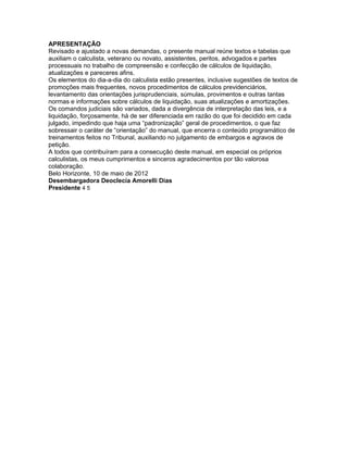 APRESENTAÇÃO
Revisado e ajustado a novas demandas, o presente manual reúne textos e tabelas que
auxiliam o calculista, veterano ou novato, assistentes, peritos, advogados e partes
processuais no trabalho de compreensão e confecção de cálculos de liquidação,
atualizações e pareceres afins.
Os elementos do dia-a-dia do calculista estão presentes, inclusive sugestões de textos de
promoções mais frequentes, novos procedimentos de cálculos previdenciários,
levantamento das orientações jurisprudenciais, súmulas, provimentos e outras tantas
normas e informações sobre cálculos de liquidação, suas atualizações e amortizações.
Os comandos judiciais são variados, dada a divergência de interpretação das leis, e a
liquidação, forçosamente, há de ser diferenciada em razão do que foi decidido em cada
julgado, impedindo que haja uma “padronização” geral de procedimentos, o que faz
sobressair o caráter de “orientação” do manual, que encerra o conteúdo programático de
treinamentos feitos no Tribunal, auxiliando no julgamento de embargos e agravos de
petição.
A todos que contribuíram para a consecução deste manual, em especial os próprios
calculistas, os meus cumprimentos e sinceros agradecimentos por tão valorosa
colaboração.
Belo Horizonte, 10 de maio de 2012
Desembargadora Deoclecia Amorelli Dias
Presidente 4 5
 