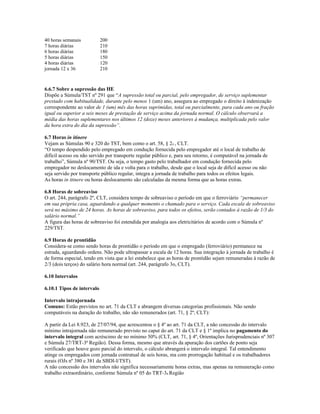 40 horas semanais 200
7 horas diárias 210
6 horas diárias 180
5 horas diárias 150
4 horas diárias 120
jornada 12 x 36 210
6.6.7 Sobre a supressão das HE
Dispõe a Súmula/TST nº 291 que “A supressão total ou parcial, pelo empregador, de serviço suplementar
prestado com habitualidade, durante pelo menos 1 (um) ano, assegura ao empregado o direito à indenização
correspondente ao valor de 1 (um) mês das horas suprimidas, total ou parcialmente, para cada ano ou fração
igual ou superior a seis meses de prestação de serviço acima da jornada normal. O cálculo observará a
média das horas suplementares nos últimos 12 (doze) meses anteriores à mudança, multiplicada pelo valor
da hora extra do dia da supressão”.
6.7 Horas in itinere
Vejam as Súmulas 90 e 320 do TST, bem como o art. 58, § 2o , CLT.
“O tempo despendido pelo empregado em condução fornecida pelo empregador até o local de trabalho de
difícil acesso ou não servido por transporte regular público e, para seu retorno, é computável na jornada de
trabalho”, Súmula nº 90/TST. Ou seja, o tempo gasto pelo trabalhador em condução fornecida pelo
empregador no deslocamento de ida e volta para o trabalho, desde que o local seja de difícil acesso ou não
seja servido por transporte público regular, integra a jornada de trabalho para todos os efeitos legais.
As horas in itinere ou horas deslocamento são calculadas da mesma forma que as horas extras.
6.8 Horas de sobreaviso
O art. 244, parágrafo 2º, CLT, considera tempo de sobreaviso o período em que o ferroviário “permanecer
em sua própria casa, aguardando a qualquer momento o chamado para o serviço. Cada escala de sobreaviso
será no máximo de 24 horas. As horas de sobreaviso, para todos os efeitos, serão contados à razão de 1/3 do
salário normal.”
A figura das horas de sobreaviso foi estendida por analogia aos eletricitários de acordo com o Súmula nº
229/TST.
6.9 Horas de prontidão
Considera-se como sendo horas de prontidão o período em que o empregado (ferroviário) permanece na
estrada, aguardando ordens. Não pode ultrapassar a escala de 12 horas. Sua integração à jornada de trabalho é
de forma especial, tendo em vista que a lei estabelece que as horas de prontidão sejam remuneradas à razão de
2/3 (dois terços) do salário hora normal (art. 244, parágrafo 3o, CLT).
6.10 Intervalos
6.10.1 Tipos de intervalo
Intervalo intrajornada
Comuns: Estão previstos no art. 71 da CLT e abrangem diversas categorias profissionais. Não sendo
computáveis na duração do trabalho, não são remunerados (art. 71, § 2º, CLT):
A partir da Lei 8.923, de 27/07/94, que acrescentou o § 4º ao art. 71 da CLT, a não concessão do intervalo
mínimo intrajornada não remunerado previsto no caput do art. 71 da CLT e § 1º implica no pagamento do
intervalo integral com acréscimo de no mínimo 50% (CLT, art. 71, § 4º, Orientações Jurisprudenciais nº 307
e Súmula 27/TRT-3ª Região). Dessa forma, mesmo que através da apuração dos cartões de ponto seja
verificado que houve gozo parcial do intervalo, o cálculo abrangerá o intervalo integral. Tal entendimento
atinge os empregados com jornada contratual de seis horas, ma com prorrogação habitual e os trabalhadores
rurais (OJs nº 380 e 381 da SBDI-I/TST).
A não concessão dos intervalos não significa necessariamente horas extras, mas apenas na remuneração como
trabalho extraordinário, conforme Súmula nº 05 do TRT-3a Região
 