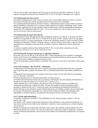 É de um mês de salário, pela dispensa sem justa causa nos 30 dias que antecedem à data-base. O dia da
dispensa corresponde ao final do aviso (Súmulas/TST nº 242 e 314). Pode ser cumulado com o reajuste.
6.12.3 Indenização por danos morais
Em relação à indenização por danos morais, os pontos mais controvertidos referem-se à forma e ao marco
inicial para a incidência da correção monetária e juros de mora, bem como à tributação.
Se o comando judicial não dispuser de forma contrária, a indenização por danos morais fixada em sentença
judicial trabalhista é atualizável com os mesmos critérios aplicáveis aos débitos trabalhistas, sendo o marco
inicial para a aplicação da correção monetária a data do arbitramento, conforme jurisprudência dominante e
Súmula 362, STJ, publicada no DJE 03/11/08 - “A correção monetária do valor da indenização do dano
moral incide desde a data do arbitramento”.
6.12.4 Indenização do Seguro-Desemprego
A indenização do seguro-desemprego tem como fundamento legal as Leis 7.998, de 11 de janeiro de 1990 e
8.900/94, de 30 de junho de 1994. A Lei nº 10.208, de 23 de março de 2001, faculta o acesso do empregado
doméstico ao FGTS e ao seguro-desemprego. O cálculo da indenização respectiva é feito com base na tabela
divulgada pelo Ministério Trabalho e Emprego vigente no mês da rescisão e observando o tempo de vínculo
empregatício do trabalhador com pessoa física ou jurídica, a fim de se estabelecer o número de parcelas
devidas.
A correção monetária incide na forma da Súmula/TST nº 381 e os juros desde a propositura da ação,
conforme art. 883 da CLT e § 1º do art. 39 da Lei 8177/91.
6.12.5 Indenização do seguro desemprego ao empregado doméstico
De acordo com a Lei 10.208, de 23 de março de 2001, o seguro-desemprego será concedido ao empregado
inscrito no FGTS que tiver trabalhado como doméstico por um período mínimo de quinze meses nos últimos
vinte e quatro meses contados da dispensa sem justa causa.
O valor da indenização, quando deferida, corresponde a três parcelas no valor de 01 (um) salário mínimo cada
uma.
6.12.6 Vale Transporte - Dec. 95.247/87 – indenização.
A indenização do vale-transporte deve fixar o número de passagens utilizadas diariamente pelo reclamante,
que em geral são duas ou quatro. Este número deve ser multiplicado pelos dias efetivamente trabalhados no
mês.
O empregador deve arcar apenas com a despesa mensal que exceder a 6% do salário básico do empregado
(art. 9o e 12 do Dec. 95.247/87).
O valor da passagem deve ser fornecido pelas partes ou fixado pelo juiz.
O benefício não tem natureza salarial, não se incorpora à remuneração, não sofre dedução previdenciária ou
do imposto de renda nos termos da Lei 7418/85, art. 2º, alíneas a, b e c.
Alguns entendem que o vale transporte, deferido pela Justiça do Trabalho, sujeita-se à incidência de
contribuição previdenciária e imposto de renda, visto que não quitado na forma da legislação própria,
perdendo a isenção prevista na Lei. Todavia de acordo com entendimento jurisprudencial dominante, a
parcela referente ao vale transporte, quando deferida pela Justiça do Trabalho, constitui em mera indenização
das despesas efetuadas pelo empregado com o deslocamento residência-trabalho e não adimplidas pelo
empregador no momento oportuno, não podendo sofrer qualquer desconto previdenciário ou fiscal.
6.12.7 Cálculo ajuda-alimentação
É calculada considerando em média 22 dias trabalhados por mês, sendo necessário conhecer o valor da
parcela, mês a mês.
Para apurar o valor mensal da indenização substitutiva, basta multiplicar o valor unitário da parcela por 22
dias ou pelo número de dias efetivamente trabalhados e atualizar o valor encontrado com correção monetária
e juros de mora.
Quando for deferida como indenização substitutiva pelos valores não recebidos na época própria, não sofre
desconto previdenciário ou fiscal, visto tratar de ressarcimento de despesas. Todavia, quando tem a natureza
salarial reconhecida judicialmente, torna-se passível de incidência de contribuição previdenciária e de imposto
de renda.
 