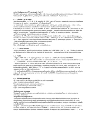 6.12.8 Multa do art. 477, parágrafo 6º c/c 8º
Devida à razão de um salário mensal simples. Não é passível de incidência de contribuição previdenciária nos
termos do art. 28, § 9º, alínea x, sendo, porém tributável, conforme art. 39, inciso XX.
6.12.9 Multa Art. 467 da CLT
Anteriormente à Lei 10.272, de 05 de setembro de 2001, o art. 467 previa o pagamento em dobro dos salários.
Por tratar-se de sanção, a norma do art. 467 não poderia 63
ser interpretada extensivamente e se aplicava apenas aos salários, em sentido restrito; não a outras verbas,
mesmo que levassem rótulo semelhante. Todavia existiam muitas controvérsias a respeito.
Com a edição da Lei 10.272 de 05 de setembro de 2001, a penalidade prevista no art. 467 passou a ser de 50%
sobre a parte incontroversa das parcelas rescisórias, cessando a obrigatoriedade do pagamento em dobro dos
salários incontroversos. Para o cálculo da dobra ou dos 50% sobre as parcelas rescisórias, é necessário
verificar o comando sentencial ou a data da sentença.
O acréscimo de 50% sobre as parcelas rescisórias geralmente incidirá sobre o aviso-prévio, férias pagas na
rescisão, 13º salário da rescisão, saldo de salários. Sobre a indenização do FGTS durante todo o pacto labora,
FGTS sobre as parcelas e rescisórias e sobre a multa de 40% s/FGTS deferida em sentença, há controvérsia.
Todavia é necessário sempre verificar o comando sentencial.
O valor é atualizável, acompanhando o principal.
Não sofre dedução previdenciária, sendo porém tributável.
6.12.11 Salário-família
Salário família é um benefício previdenciário regulado pela Lei 8.213/91 (arts. 65 a 70). É fixado por portaria
do Ministério da Previdência Social, variando de acordo com a remuneração devida ao empregado no mês.
6.13 FGTS
 Após CF/88, trata-se de regime genérico, com amparo na Lei 8036/90 e Decreto 99.684/90;
 Incide à razão de 8% sobre todas as verbas de natureza salarial, inclusive eventuais (Súmula/TST nº 63) ou
11,2 % se deferida a inclusão da multa de 40% (8 x 1,40 = 11,2% ou 1,112).
 Súmulas aplicáveis no cálculo: 63 (incide sobre remuneração mensal + HE + adicionais eventuais), 98
(equivalência com indenização estabilidade é meramente jurídica), 305 (Incide sobre aviso-prévio) e 362
(prescrição trintenária). A OJ/SBDI-01/TST nº 42 estabelece incidência da multa/40% inclusive sobre os
saques ocorridos na vigência do contrato.
 A atualização do FGTS é efetuada na mesma forma dos débitos trabalhistas comuns, aplicando-se inclusive
os juros de mora separadamente, na forma da Súmula nº 200/TST. Entendimento consubstanciado na
OJ/SBDI-I/TST/302
6.14 Diferenças salariais
Há várias espécies de diferenças salariais. As mais comuns são:
a) por força de reajustes salariais legais;
b) reajustes previstos em instrumentos coletivos;
c) por força de redução unilateral de salário;
d) por força de equiparação salarial;
Reajustes convencionais
São aqueles estabelecidos em convenções coletivas, a incidir a partir da data-base ou outro mês que a
convenção determinar.
Reajustes não compensáveis
São aqueles não passíveis de compensação com os reajustes legais. Geralmente decorrem de término de
aprendizagem, implemento de idade, promoção por antiguidade ou merecimento, transferência de cargo,
função, estabelecimento ou localidade e equiparação salarial determinada por sentença transitada em julgado.
6.15. Comissões
Integram a remuneração (art. 457, §1º, CLT) pela média dos últimos doze meses, refletindo nos 13º salários,
nas férias, no FGTS, nas verbas rescisórias, nos RSR´s e nas horas extras. Para o cálculo da média, cabe
corrigir monetariamente o valor das comissões recebidas no período, de acordo com a OJ/SBDI-I/TST nº 181.
 