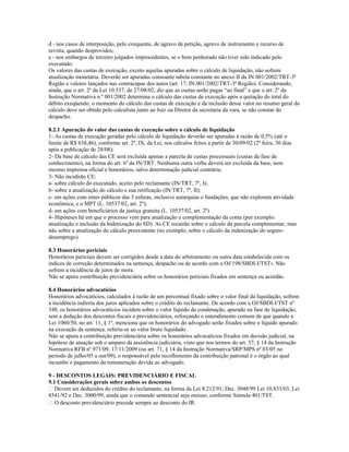 d - nos casos de interposição, pelo exequente, de agravo de petição, agravo de instrumento e recurso de
revista, quando desprovidos;
e - nos embargos de terceiro julgados improcedentes, se o bem penhorado não tiver sido indicado pelo
executado.
Os valores das custas de execução, exceto aquelas apuradas sobre o cálculo de liquidação, não sofrem
atualização monetária. Deverão ser apuradas consoante tabela constante no anexo II da IN 001/2002/TRT-3ª
Região e valores lançados nas contracapas dos autos (art. 17, IN.001/2002/TRT-3ª Região). Considerando,
ainda, que o art. 2º da Lei 10.537, de 27/08/02, diz que as custas serão pagas “ao final” e que o art. 2º da
Instrução Normativa n.º 001/2002 determina o cálculo das custas de execução após a quitação do total do
débito exeqüendo, o momento do cálculo das custas de execução e da inclusão desse valor no resumo geral do
cálculo deve ser obtido pelo calculista junto ao Juiz ou Diretor da secretaria da vara, se não constar do
despacho.
8.2.1 Apuração do valor das custas de execução sobre o cálculo de liquidação
1- As custas de execução geradas pelo cálculo de liquidação deverão ser apuradas à razão de 0,5% (até o
limite de R$ 638,46), conforme art. 2º, IX, da Lei, nos cálculos feitos a partir de 30/09/02 (2ª feira, 30 dias
após a publicação de 28/08);
2- Da base de cálculo das CE será excluída apenas a parcela de custas processuais (custas da fase de
conhecimento), na forma do art. 6º da IN/TRT. Nenhuma outra verba deverá ser excluída da base, nem
mesmo imprensa oficial e honorários, salvo determinação judicial contrária;
3- Não incidirão CE:
a- sobre cálculo do executado, aceito pelo reclamante (IN/TRT, 7º, I);
b- sobre a atualização do cálculo e sua retificação (IN/TRT, 7º, II);
c- em ações com entes públicos das 3 esferas, inclusive autarquias e fundações, que não explorem atividade
econômica, e o MPT (L. 10537/02, art. 2º);
d- em ações com beneficiários da justiça gratuita (L. 10537/02, art. 2º)
4- Hipóteses há em que o processo vem para atualização e complementação da conta (por exemplo:
atualização e inclusão da Indenização do SD). As CE recairão sobre o cálculo da parcela complementar, mas
não sobre a atualização do cálculo preexistente (no exemplo, sobre o cálculo da indenização do seguro-
desemprego).
8.3 Honorários periciais
Honorários periciais devem ser corrigidos desde a data do arbitramento ou outra data estabelecida com os
índices de correção determinados na sentença, despacho ou de acordo com a OJ/198/SBDI-I/TST9. Não
sofrem a incidência de juros de mora.
Não se apura contribuição previdenciária sobre os honorários periciais fixados em sentença ou acórdão.
8.4 Honorários advocatícios
Honorários advocatícios, calculados à razão de um percentual fixado sobre o valor final da liquidação, sofrem
a incidência indireta dos juros aplicados sobre o crédito do reclamante. De acordo com a OJ/SBDI-I/TST nº
348, os honorários advocatícios incidem sobre o valor líquido da condenação, apurado na fase de liquidação,
sem a dedução dos descontos fiscais e previdenciários, reforçando o entendimento comum de que quando a
Lei 1060/50, no art. 11, § 1º, menciona que os honorários do advogado serão fixados sobre o líquido apurado
na execução da sentença, referiu-se ao valor bruto liquidado.
Não se apura a contribuição previdenciária sobre os honorários advocatícios fixados em decisão judicial, na
hipótese de atuação sob o amparo da assistência judiciária, visto que nos termos do art. 57, § 14 da Instrução
Normativa RFB nº 971/09, 17/11/2009 (ou art. 71, § 14 da Instrução Normativa/SRP/MPS nº 03/05 no
período de julho/05 a out/09), o responsável pelo recolhimento da contribuição patronal é o órgão ao qual
incumbe o pagamento da remuneração devida ao advogado.
9 - DESCONTOS LEGAIS: PREVIDENCIÁRIO E FISCAL
9.1 Considerações gerais sobre ambos os descontos
 Devem ser deduzidos do crédito do reclamante, na forma da Lei 8.212/91, Dec. 3048/99 Lei 10.833/03, Lei
8541/92 e Dec. 3000/99, ainda que o comando sentencial seja omisso, conforme Súmula 401/TST.
 O desconto previdenciário precede sempre ao desconto do IR.
 