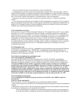  As bases de cálculo dos descontos previdenciários e fiscais são diferentes.
 O empregador deve recolher as duas cotas previdenciárias (cota parte autor e réu), bem como o valor do
imposto de renda. Embora o reclamado seja responsável pelo recolhimento, os valores de INSS e imposto de
renda devem ser deduzidos do crédito do reclamante, conforme OJ SDI-1 nº 363/TST, exceto se for acordado
que o valor devido é líquido. Nesta hipótese, a reclamada assume o ônus do recolhimento.
 Para apurar o desconto previdenciário, cota parte do reclamante, aplica-se a “Tabela de contribuição
mensal”.
 A cota do desconto previdenciário do reclamado é de 20% (empregadores em geral) ou 22,5% (somente p/
Bancos e instituições Financeiras) sobre as verbas salariais acrescido do risco ambiental do trabalho (RAT ou
antigo SAT). É calculada com base no crédito trabalhista, mas dele não é dedutível e não tem teto máximo,
incidindo sobre o total das parcelas passíveis de incidência;
9.2.2 Contribuições de terceiros
Por força do art. 114, inciso VIII da Constituição Federal e art. 876, parágrafo único, da CLT, com a redação
dada pela Lei 11.457/07, a competência da Justiça do Trabalho se restringe à execução das contribuições
sociais previstas no art. 195, I, alínea “a”, II, do texto constitucional. A Lei 8212/91, art. 11, parágrafo único
define o que são contribuições sociais, não incluindo as contribuições de terceiros no rol discriminativo. As
contribuições de terceiros estão previstas no art. 3º da Lei 11.457/07, de 16/03/07. Tal diploma legal
estabelece no art. 2º que as atribuições da Secretaria da Receita Federal em relação às contribuições sociais,
no sentido de planejar, executar, fiscalizar, arrecadar, cobrar e recolher as contribuições sociais, se estendem
às contribuições de terceiros previstas no art. 3º, distinguindo claramente as contribuições sociais das
contribuições de terceiros.
9.2.3 Empregado rural
Anteriormente às Leis 8212/91 e 8213/91, o trabalhador rural era beneficiário como regra geral do Programa
de Assistência ao Trabalhador Rural – PRÓ-RURAL. Os trabalhadores da agroindústria passaram a ser
beneficiários do PRÓ-RURAL a partir de 1º de janeiro de 1974, sendo que de 1º de agosto de 1969 a 31 de
dezembro de 1973 se filiavam ao ex-INPS.
9.2.4 Critérios de atualização da contribuição social
9.2.4.1 Fato gerador da contribuição social
Até a edição da MP 449/08, de 03/12/08, convertida na Lei 11941/09, de 28/05/09, a jurisprudência
dominante entendia que o fato gerador da contribuição social oriunda de sentença judicial trabalhista era o
pagamento do crédito ao exequente, visto que a redação do caput do art. 43 da Lei 8.212/91, estabelece que
“nas ações trabalhistas de que resultar o pagamento de direitos sujeitos à incidência de contribuição
previdenciária, o juiz sob pena de responsabilidade, determinará o imediato recolhimento das importâncias
devidas à Seguridade Social.” (grifo nosso). O Dec. 3048/99, art.276, caput, também prevê que nas ações
trabalhistas de que resultar o pagamento de direitos sujeitos à incidência de contribuição previdenciária, o
recolhimento das importâncias devidas à seguridade social será feito no dia 2 (dois) do mês seguinte ao da
liquidação da sentença, sendo que no caso de pagamento parcelado, as contribuições devidas à seguridade
social serão recolhidas na mesma data e proporcionalmente ao valor de cada parcela (§1º, art. 276).
9.2.5 Contribuição do empregador
9.2.5.1 Contribuição das empresas em geral, com base na Lei 8.212/91 e Dec. 3048/99, a partir de
novembro/91:
Se houver vínculo empregatício:
20%, acrescido de 1, 2 ou 3% correspondente ao risco ambiental de trabalho incidente:
- sobre as parcelas passíveis de incidência de contribuição previdenciária apuradas no cálculo de liquidação de
sentença;
- sobre total do acordo ou sobre o total de cada parcela, quando não houver discriminação das parcelas legais
de incidência de contribuição. (art. 43, § único da Lei 8.212/91)
- sobre as parcelas legais de incidência de contribuição previdenciária, quando as mesmas figurarem
no acordo, observando se o pagamento do mesmo foi efetuado de forma parcelada. Nesta hipótese, a
 