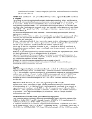 contribuição incidirá sobre o valor de cada parcela, observando proporcionalmente a discriminação
(art. 276, Dec. 3048/99).
9.2.6.1 Cálculo considerando o fato gerador da contribuição social o pagamento do crédito trabalhista
ao exequente
Para o cálculo da contribuição do reclamado, aplica-se a alíquota correspondente sobre o valor das parcelas
trabalhistas de natureza salarial atualizadas monetariamente. A título de exemplo, se for apurado que o total
do cálculo é R$ 5.303,92, atualizado até 30/09/09, e a base de cálculo do INSS, ou seja, as parcelas de
natureza salarial, corresponde à R$ 3.278,25, a contribuição previdenciária cota recda será calculada sobre
este último valor. Considerando que o exemplo envolve uma empresa de vigilância e segurança cuja alíquota
é 23% (FPAS = 20% + grau de risco = 3%), a contribuição previdenciária a cargo da reclamada será nesta
hipótese de R$ 754,00.
Já o cálculo da contribuição social, parte empregado é efetuado mês a mês, sendo necessário observar o
seguinte roteiro de cálculo:
1) Verificar se nos autos existem os salários de contribuição efetivo, ou seja, o valor que a executada utilizou
como base para fazer o desconto previdenciário na época própria, bem como as contribuições sociais já
recolhidas em cada competência.
2) Somar o salário de contribuição do item 1 com o valor original do débito trabalhista passível de incidência
de contribuição social, mês a mês, a fim de se apurar um novo salário de contribuição. Este valor servirá de
base para fixação de uma nova alíquota, de acordo com as tabelas vigentes na época.
3) Com base no salário de contribuição encontrado no item 2 e nas tabelas de salário de contribuição da
época, estabelecer uma nova alíquota e apurar a contribuição social devida, respeitando o teto máximo de
contribuição da época.
4) Deduzir do valor apurado no item 03, a contribuição social já recolhida pelo empregador na época própria,
para apurar a diferença de INSS a ser deduzida do crédito do reclamante.
Importante: No mês em que ficar comprovado que a contribuição foi descontada pelo limite máximo do
salário-de-contribuição durante o contrato de trabalho, não haverá desconto a ser efetuado referente àquele
mês sobre o crédito trabalhista devido ao exequente.
6) Deduzir do crédito do reclamante, mês a mês, o total encontrado no item 04.
5) Atualizar a diferença encontrada no item 4 com os mesmos índices de correção utilizados para a
atualização do crédito do reclamante, mês a mês.
Exemplos
1ª hipótese: Pagamento integral do crédito do reclamante e ausência do recolhimento previdenciário
Supondo que no exemplo anterior, a reclamada efetue a quitação do total devido ao reclamante no dia
15/02/12, não recolhendo a contribuição social devida na mesma data do pagamento ao crédito ao reclamante,
conforme prazo previsto no § 3º do art. 43 da Lei 8212/91, com a redação dada pela Lei 11941/09. Neste
caso, a contribuição social deverá ser atualizada até a data do pagamento com os mesmos índices de
atualização do crédito do reclamante e a partir de 16/02/2012 com os acréscimos moratórios da legislação
previdenciária.
2ª hipótese: Cálculo elaborado pela parte e com pagamento parcial da execução
Supondo que há cálculo homologado nos autos, conforme demonstrativo abaixo e o reclamante faça um
levantamento parcial de R$ 48.214,45 em 25/10/11. Se o fato gerador da contribuição social constituir no
pagamento, o correto é atualizar o valor do INSS até a data do levantamento com os índices dos débitos
trabalhistas. A partir do pagamento do crédito ao reclamante, a contribuição social incidente sobre o valor
levantado passa a sofrer os acréscimos da legislação previdenciária, tendo em vista que não houve
recolhimento no prazo legal.
9.2.7 Contribuição social sobre acordo, quando há vínculo empregatício
Em se tratando de acordo trabalhista, o cálculo da contribuição social seguirá os critérios dispostos na Lei
8212/91, art. 43, Dec. 3048/99, art. 276 e Instrução Normativa MPS/SRP nº 03/05 no período agosto/05 a
out/09 e Instrução Normativa RFB nº 971/09, a partir de novembro/09.
Se não houver discriminação das verbas que compõem o montante do acordo, a contribuição incide sobre o
total da avença, conforme Lei 8212/91, art. 43, § 1º, acrescentado pela Lei 11.941/09 e Dec. 3048/99, art. 276,
§ 2º, OJ SDI-1 nº 368/TST e IN/RFB nº 971/09, art. 102, inciso II, alinea b, d. O Dec. 3048/99 prevê, ainda,
 