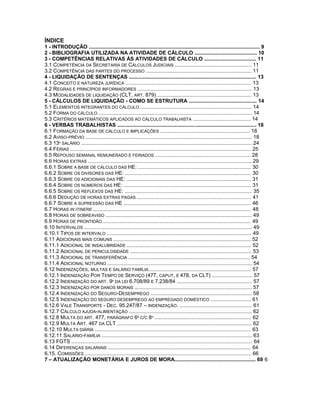 ÍNDICE
1 - INTRODUÇÃO ...................................................................................................................... 9
2 - BIBLIOGRAFIA UTILIZADA NA ATIVIDADE DE CÁLCULO ........................................... 10
3 - COMPETÊNCIAS RELATIVAS ÀS ATIVIDADES DE CÁLCULO .................................... 11
3.1 COMPETÊNCIA DA SECRETARIA DE CÁLCULOS JUDICIAIS ..................................................... 11
3.2 COMPETÊNCIA DAS PARTES DO PROCESSO ......................................................................... 11
4 - LIQUIDAÇÃO DE SENTENÇAS ........................................................................................ 13
4.1 CONCEITO E NATUREZA JURÍDICA ....................................................................................... 13
4.2 REGRAS E PRINCÍPIOS INFORMADORES ............................................................................... 13
4.3 MODALIDADES DE LIQUIDAÇÃO (CLT, ART. 879) ................................................................. 13
5 - CÁLCULOS DE LIQUIDAÇÃO - COMO SE ESTRUTURA ............................................... 14
5.1 ELEMENTOS INTEGRANTES DO CÁLCULO ............................................................................. 14
5.2 FORMA DO CÁLCULO .......................................................................................................... 14
5.3 CRITÉRIOS MATEMÁTICOS APLICADOS AO CÁLCULO TRABALHISTA ........................................ 14
6 - VERBAS TRABALHISTAS ................................................................................................ 18
6.1 FORMAÇÃO DA BASE DE CÁLCULO E IMPLICAÇÕES .............................................................. 18
6.2 AVISO-PRÉVIO ................................................................................................................... 18
6.3 13º SALÁRIO ...................................................................................................................... 24
6.4 FÉRIAS ............................................................................................................................. 25
6.5 REPOUSO SEMANAL REMUNERADO E FERIADOS .................................................................. 28
6.6 HORAS EXTRAS ................................................................................................................. 29
6.6.1 SOBRE A BASE DE CÁLCULO DAS HE: .............................................................................. 30
6.6.2 SOBRE OS DIVISORES DAS HE: ....................................................................................... 30
6.6.3 SOBRE OS ADICIONAIS DAS HE: ...................................................................................... 31
6.6.4 SOBRE OS NÚMEROS DAS HE: ........................................................................................ 31
6.6.5 SOBRE OS REFLEXOS DAS HE: ........................................................................................ 35
6.6.6 DEDUÇÃO DE HORAS EXTRAS PAGAS ............................................................................... 41
6.6.7 SOBRE A SUPRESSÃO DAS HE ........................................................................................ 46
6.7 HORAS IN ITINERE ............................................................................................................. 48
6.8 HORAS DE SOBREAVISO ..................................................................................................... 49
6.9 HORAS DE PRONTIDÃO....................................................................................................... 49
6.10 INTERVALOS .................................................................................................................... 49
6.10.1 TIPOS DE INTERVALO .................................................................................................... 49
6.11 ADICIONAIS MAIS COMUNS ............................................................................................... 52
6.11.1 ADICIONAL DE INSALUBRIDADE ...................................................................................... 52
6.11.2 ADICIONAL DE PERICULOSIDADE .................................................................................... 53
6.11.3 ADICIONAL DE TRANSFERÊNCIA .................................................................................... 54
6.11.4 ADICIONAL NOTURNO .................................................................................................... 54
6.12 INDENIZAÇÕES, MULTAS E SALÁRIO FAMÍLIA....................................................................... 57
6.12.1 INDENIZAÇÃO POR TEMPO DE SERVIÇO (477, CAPUT, E 478, DA CLT) ............................ 57
6.12.2 INDENIZAÇÃO DO ART. 9º DA LEI 6.708/89 E 7.238/84 .................................................... 57
6.12.3 INDENIZAÇÃO POR DANOS MORAIS ................................................................................. 57
6.12.4 INDENIZAÇÃO DO SEGURO-DESEMPREGO ...................................................................... 58
6.12.5 INDENIZAÇÃO DO SEGURO DESEMPREGO AO EMPREGADO DOMÉSTICO ............................ 61
6.12.6 VALE TRANSPORTE - DEC. 95.247/87 – INDENIZAÇÃO. .................................................. 61
6.12.7 CÁLCULO AJUDA-ALIMENTAÇÃO ..................................................................................... 62
6.12.8 MULTA DO ART. 477, PARÁGRAFO 6º C/C 8º ................................................................... 62
6.12.9 MULTA ART. 467 DA CLT ............................................................................................. 62
6.12.10 MULTA DIÁRIA ............................................................................................................ 63
6.12.11 SALÁRIO-FAMÍLIA ........................................................................................................ 63
6.13 FGTS ............................................................................................................................. 64
6.14 DIFERENÇAS SALARIAIS ................................................................................................... 64
6.15. COMISSÕES ................................................................................................................... 66
7 – ATUALIZAÇÃO MONETÁRIA E JUROS DE MORA........................................................ 69 6
 