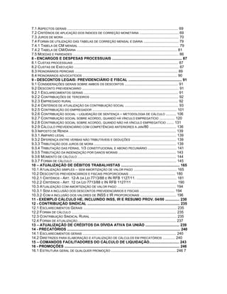 7.1 ASPECTOS GERAIS ............................................................................................................ 69
7.2 CRITÉRIOS DE APLICAÇÃO DOS ÍNDICES DE CORREÇÃO MONETÁRIA ...................................... 69
7.3 JUROS DE MORA ................................................................................................................ 70
7.4 FORMA DE UTILIZAÇÃO DAS TABELAS DE CORREÇÃO MENSAL E DIÁRIA .................................. 79
7.4.1 TABELA DE CM MENSAL .................................................................................................. 79
7.4.2 TABELA DE CM/DIÁRIA .................................................................................................. 81
7.5 MOEDAS E PARIDADES ....................................................................................................... 86
8 - ENCARGOS E DESPESAS PROCESSUAIS .................................................................... 87
8.1 CUSTAS PROCESSUAIS ...................................................................................................... 87
8.2 CUSTAS DE EXECUÇÃO ...................................................................................................... 87
8.3 HONORÁRIOS PERICIAIS .................................................................................................... 89
8.4 HONORÁRIOS ADVOCATÍCIOS ............................................................................................ 90
9 - DESCONTOS LEGAIS: PREVIDENCIÁRIO E FISCAL .................................................... 91
9.1 CONSIDERAÇÕES GERAIS SOBRE AMBOS OS DESCONTOS .................................................... 91
9.2 DESCONTO PREVIDENCIÁRIO .............................................................................................. 91
9.2.1 ESCLARECIMENTOS GERAIS ............................................................................................ 91
9.2.2 CONTRIBUIÇÕES DE TERCEIROS ...................................................................................... 92
9.2.3 EMPREGADO RURAL ....................................................................................................... 92
9.2.4 CRITÉRIOS DE ATUALIZAÇÃO DA CONTRIBUIÇÃO SOCIAL .................................................... 93
9.2.5 CONTRIBUIÇÃO DO EMPREGADOR .................................................................................. 101
9.2.6 CONTRIBUIÇÃO SOCIAL - LIQUIDAÇÃO DE SENTENÇA – METODOLOGIA DE CÁLCULO .......... 106
9.2.7 CONTRIBUIÇÃO SOCIAL SOBRE ACORDO, QUANDO HÁ VÍNCULO EMPREGATÍCIO ............... 120
9.2.8 CONTRIBUIÇÃO SOCIAL SOBRE ACORDO, QUANDO NÃO HÁ VÍNCULO EMPREGATÍCIO ....... 131
9.2.9 CÁLCULO PREVIDENCIÁRIO COM COMPETÊNCIAS ANTERIORES A JAN/80 .......................... 136
9.3 IMPOSTO DE RENDA ........................................................................................................ 139
9.3.1 AMPARO LEGAL ............................................................................................................ 139
9.3.2 DIFERENÇA ENTRE VERBAS NÃO TRIBUTÁVEIS E DEDUÇÕES ............................................ 139
9.3.3 TRIBUTAÇÃO DOS JUROS DE MORA ................................................................................ 139
9.3.4 TRIBUTAÇÃO DAS FÉRIAS, 1/3 CONSTITUCIONAL E ABONO PECUNIÁRIO ............................ 141
9.3.5 TRIBUTAÇÃO DA INDENIZAÇÃO POR DANOS MORAIS ........................................................ 143
9.3.6 MOMENTO DE CÁLCULO ................................................................................................ 144
9.3.7 FORMA DE CÁLCULO ..................................................................................................... 145
10 – ATUALIZAÇÃO DE DÉBITOS TRABALHISTAS ......................................................... 165
10.1 ATUALIZAÇÃO SIMPLES – SEM AMORTIZAÇÃO DE VALOR PAGO .......................................... 165
10.2 DESCONTOS PREVIDENCIÁRIOS E FISCAIS PROPORCIONAIS ............................................. 180
10.2.1 CRITÉRIOS - ART. 12-A DA LEI 7713/88 E IN RFB 1127/11. ....................................... 181
10.2.2 CRITÉRIOS - ART. 12 DA LEI 7713/88 E IN RFB 1127/11 ............................................ 190
10.3 ATUALIZAÇÃO COM AMORTIZAÇÃO DE VALOR PAGO ......................................................... 194
10.3.1 SEM A INCLUSÃO DOS DESCONTOS PREVIDENCIÁRIOS E FISCAIS .................................. 194
10.3.2 COM A INCLUSÃO DOS VALORES DE INSS E IR PROPORCIONAIS ................................... 196
11 - EXEMPLO CÁLCULO HE, INCLUINDO INSS, IR E RESUMO PROV. 04/00 .............. 230
12 - CONTRIBUIÇÃO SINDICAL .......................................................................................... 235
12.1 ESCLARECIMENTOS GERAIS ........................................................................................... 235
12.2 FORMA DE CÁLCULO ...................................................................................................... 235
12.3 CONTRIBUIÇÃO SINDICAL RURAL .................................................................................... 235
12.4 FORMA DE ATUALIZAÇÃO................................................................................................ 237
13 – ATUALIZAÇÃO DE CRÉDITOS DA DÍVIDA ATIVA DA UNIÃO ................................. 239
14 - PRECATÓRIOS .............................................................................................................. 240
14.1 ESCLARECIMENTOS GERAIS ........................................................................................... 240
14.2 DIRETRIZES PARA ELABORAÇÃO E ATUALIZAÇÃO DE CÁLCULOS EM PRECATÓRIOS ............ 240
15 – COMANDOS FACILITADORES DO CÁLCULO DE LIQUIDAÇÃO............................. 243
16 - PROMOÇÕES ................................................................................................................ 246
16.1 ESTRUTURA GERAL DE QUALQUER PROMOÇÃO ............................................................... 246 7
 