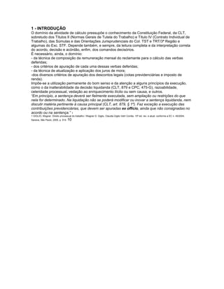 1 - INTRODUÇÃO
O domínio da atividade de cálculo pressupõe o conhecimento da Constituição Federal, da CLT,
sobretudo dos Títulos II (Normas Gerais de Tutela do Trabalho) e Título IV (Contrato Individual de
Trabalho), das Súmulas e das Orientações Jurisprudenciais do Col. TST e TRT/3ª Região e
algumas do Exc. STF. Depende também, e sempre, da leitura completa e da interpretação correta
do acordo, decisão e acórdão, enfim, dos comandos decisórios.
É necessário, ainda, o domínio:
- da técnica de composição da remuneração mensal do reclamante para o cálculo das verbas
deferidas;
- dos critérios de apuração de cada uma dessas verbas deferidas;
- da técnica de atualização e aplicação dos juros de mora;
-dos diversos critérios de apuração dos descontos legais (cotas previdenciárias e imposto de
renda).
Impõe-se a utilização permanente do bom senso e da atenção a alguns princípios da execução,
como o da inalterabilidade da decisão liquidanda (CLT, 879 e CPC, 475-G), razoabilidade,
celeridade processual, vedação ao enriquecimento ilícito ou sem causa, e outros.
“Em princípio, a sentença deverá ser fielmente executada, sem ampliação ou restrições do que
nela for determinado. Na liquidação não se poderá modificar ou inovar a sentença liquidanda, nem
discutir matéria pertinente à causa principal (CLT, art. 879, § 1º). Faz exceção a execução das
contribuições previdenciárias, que devem ser apuradas ex officio, ainda que não consignadas no
acordo ou na sentença.” 1
1 GIGLIO, Wagner. Direito processual do trabalho / Wagner D. Giglio, Claudia Giglio Vetri Corrêa. 15ª ed. rev. e atual. conforme a EC n. 45/2004,
Saraiva, São Paulo, 2005, p. 514. 10
 