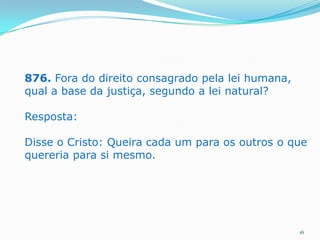 876. Fora do direito consagrado pela lei humana,
qual a base da justiça, segundo a lei natural?
Resposta:
Disse o Cristo: Queira cada um para os outros o que
quereria para si mesmo.

16

 