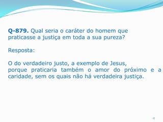 Q-879. Qual seria o caráter do homem que
praticasse a justiça em toda a sua pureza?
Resposta:
O do verdadeiro justo, a exemplo de Jesus,
porque praticaria também o amor do próximo e a
caridade, sem os quais não há verdadeira justiça.

17

 