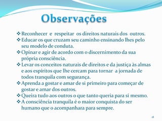 Reconhecer e respeitar os direitos naturais dos outros.
Educar os que cruzam seu caminho ensinando lhes pelo
seu modelo de conduta.
Opinar e agir de acordo com o discernimento da sua
própria consciência.
Levar os conceitos naturais de direitos e da justiça às almas
e aos espíritos que lhe cercam para tornar a jornada de
todos tranquila com segurança.
Aprenda a gostar e amar de si primeiro para começar de
gostar e amar dos outros.
Queira tudo aos outros o que tanto queria para si mesmo.
A consciência tranquila é o maior conquista do ser
humano que o acompanhara para sempre.
18

 