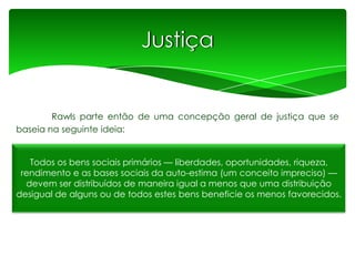 Justiça

Rawls parte então de uma concepção geral de justiça que se
baseia na seguinte ideia:

Todos os bens sociais primários — liberdades, oportunidades, riqueza,
rendimento e as bases sociais da auto-estima (um conceito impreciso) —
devem ser distribuídos de maneira igual a menos que uma distribuição
desigual de alguns ou de todos estes bens beneficie os menos favorecidos.

 