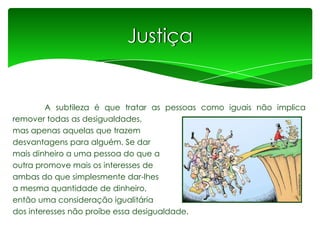 Justiça

A subtileza é que tratar as pessoas como iguais não implica
remover todas as desigualdades,
mas apenas aquelas que trazem
desvantagens para alguém. Se dar
mais dinheiro a uma pessoa do que a
outra promove mais os interesses de
ambas do que simplesmente dar-lhes
a mesma quantidade de dinheiro,
então uma consideração igualitária
dos interesses não proíbe essa desigualdade.

 