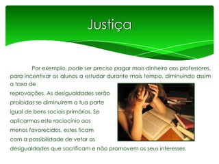 Justiça
Por exemplo, pode ser preciso pagar mais dinheiro aos professores,
para incentivar os alunos a estudar durante mais tempo, diminuindo assim
a taxa de
reprovações. As desigualdades serão
proibidas se diminuírem a tua parte
igual de bens sociais primários. Se

aplicarmos este raciocínio aos
menos favorecidos, estes ficam
com a possibilidade de vetar as
desigualdades que sacrificam e não promovem os seus interesses.

 