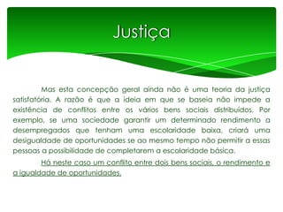 Justiça

Mas esta concepção geral ainda não é uma teoria da justiça
satisfatória. A razão é que a ideia em que se baseia não impede a
existência de conflitos entre os vários bens sociais distribuídos. Por
exemplo, se uma sociedade garantir um determinado rendimento a
desempregados que tenham uma escolaridade baixa, criará uma
desigualdade de oportunidades se ao mesmo tempo não permitir a essas
pessoas a possibilidade de completarem a escolaridade básica.
Há neste caso um conflito entre dois bens sociais, o rendimento e
a igualdade de oportunidades.

 