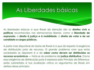 As Liberdades básicas

As liberdades básicas a que Rawls dá atenção são os direitos civis e
políticos reconhecidos nas democracias liberais, como a liberdade de
expressão, o direito à justiça e à mobilidade, o direito de votar e de ser
candidato a cargos públicos.

A parte mais disputável da teoria de Rawls é a que diz respeito à exigência
de distribuição justa de recursos. O grande problema com que estas
sociedades se deparam é o de saber como devem ser distribuídos os
recursos económicos — trata-se do problema da justiça distributiva. Como
essa exigência de distribuição justa é expressa pelo Princípio da Diferença,
serão submetidos à tua avaliação crítica os argumentos de Rawls em
defesa desse princípio.

 