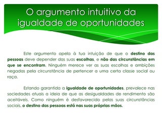 O argumento intuitivo da
igualdade de oportunidades

Este argumento apela à tua intuição de que o destino das
pessoas deve depender das suas escolhas, e não das circunstâncias em
que se encontram. Ninguém merece ver as suas escolhas e ambições
negadas pela circunstância de pertencer a uma certa classe social ou
raça.
Estando garantida a igualdade de oportunidades, prevalece nas
sociedades atuais a ideia de que as desigualdades de rendimento são
aceitáveis. Como ninguém é desfavorecido pelas suas circunstâncias
sociais, o destino das pessoas está nas suas próprias mãos.

 