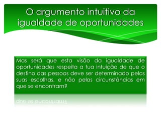 O argumento intuitivo da
igualdade de oportunidades

Mas será que esta visão da igualdade de
oportunidades respeita a tua intuição de que o
destino das pessoas deve ser determinado pelas
suas escolhas, e não pelas circunstâncias em
que se encontram?

 