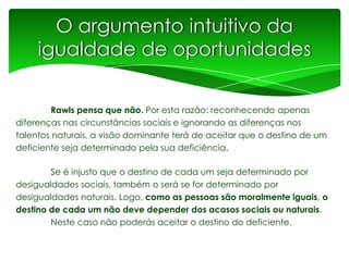 O argumento intuitivo da
igualdade de oportunidades
Rawls pensa que não. Por esta razão: reconhecendo apenas
diferenças nas circunstâncias sociais e ignorando as diferenças nos
talentos naturais, a visão dominante terá de aceitar que o destino de um
deficiente seja determinado pela sua deficiência.

Se é injusto que o destino de cada um seja determinado por
desigualdades sociais, também o será se for determinado por
desigualdades naturais. Logo, como as pessoas são moralmente iguais, o
destino de cada um não deve depender dos acasos sociais ou naturais.
Neste caso não poderás aceitar o destino do deficiente.

 