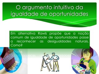 O argumento intuitivo da
igualdade de oportunidades

Em alternativa Rawls propõe que a noção
comum de igualdade de oportunidades passe
a reconhecer as desigualdades naturais.
Como?

 