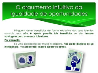 O argumento intuitivo da
igualdade de oportunidades
Ninguém deve beneficiar de forma exclusiva dos seus talentos
naturais, mas não é injusto permitir tais benefícios se eles trazem
vantagens para os menos talentosos.
Por exemplo:
Se uma pessoa nascer muito inteligente, não pode distribuir a sua
inteligência, mas pode usá-la para ajudar os outros.

 