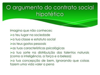 O argumento do contrato social
hipotético
Imagina que não conheces:
o teu lugar na sociedade
a tua classe e estatuto social
os teus gostos pessoais
as tuas características psicológicas
a tua sorte na distribuição dos talentos naturais
(como a inteligência, a força e a beleza)
a tua concepção de bem, ignorando que coisas
fazem uma vida valer a pena

 