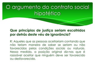 O argumento do contrato social
hipotético
Que princípios de justiça seriam escolhidos
por detrás deste véu de ignorância?
R: Aqueles que as pessoas aceitariam contando que
não teriam maneira de saber se seriam ou não
favorecidas pelas condições sociais ou naturais.
Nessa medida, a posição original diz-nos que é
razoável aceitar que ninguém deve ser favorecido
ou desfavorecido.

 