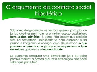 O argumento do contrato social
hipotético
Sob o véu de ignorância, as pessoas querem princípios de
justiça que lhes permitam ter o melhor acesso possível aos
bens sociais primários. E, como não sabem que posição
têm na sociedade, identificam-se com qualquer outra
pessoa e imaginam-se no lugar dela. Desse modo, o que
promove o bem de uma pessoa é o que promove o bem
de todos e garante-se a imparcialidade.
Se queremos assegurar uma distribuição justa de peixe
por três famílias, a pessoa que faz a distribuição não pode
saber que parte terá.

 
