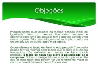 Objeções

Imagina agora duas pessoas na mesma posição inicial de
igualdade: têm as mesmas liberdades, recursos e
oportunidades. Uma das pessoas tem o azar de contrair uma
doença grave. Esta desvantagem natural implica custos na
ordem dos 200 euros/mês para medicação.
O que oferece a teoria de Rawls a esta pessoa? Como esta
pessoa tem os mesmos bens sociais que a outra e os menos
favorecidos são definidos em termos de bens sociais
primários, a teoria de Rawls não prevê a possibilidade de a
compensar. Sobre as desigualdades naturais, apenas é dito
que os mais talentosos podem ter um rendimento maior se
com isso beneficiarem os menos favorecidos.

 