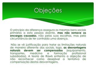Objeções
O princípio da diferença assegura os mesmos bens sociais
primários a esta pessoa doente, mas não remove os
encargos causados, não pelas suas escolhas, mas pela
circunstância de ter contraído uma doença.
Não se vê justificação para tratar as limitações naturais
de maneira diferente das sociais, logo, as desvantagens
naturais devem ser compensadas (equipamento,
transportes,
medicina
e
formação
profissional
subsidiadas). A teoria de Rawls enfrenta a objeção de
não reconhecer como desejável a tentativa de
compensação destas desvantagens.

 