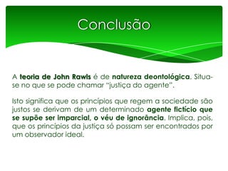 Conclusão

A teoria de John Rawls é de natureza deontológica. Situase no que se pode chamar “justiça do agente”.
Isto significa que os princípios que regem a sociedade são
justos se derivam de um determinado agente fictício que
se supõe ser imparcial, o véu de ignorância. Implica, pois,
que os princípios da justiça só possam ser encontrados por
um observador ideal.

 