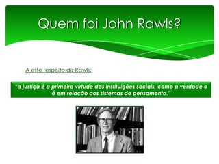 Quem foi John Rawls?

A este respeito diz Rawls:
“a justiça é a primeira virtude das instituições sociais, como a verdade o
é em relação aos sistemas de pensamento.”

 