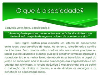O que é a sociedade?
Segundo John Rawls, a sociedade é:
“Associação de pessoas que reconhecem carácter vinculativo a um
determinado conjunto de regras e actuam de acordo com elas.”

Essas regras existem para cimentar um sistema de cooperação
entre todos para benefício de todos. No entanto, também existe conflito
de interesses. Para resolver estes conflitos são necessários princípios ou
regras que nos ajudem a escolher qual será a melhor forma de organizar a
sociedade, isto é, a melhor forma de repartir esses benefícios. o papel da
justiça na sociedade não se resume à reposição das irregularidades e aos
castigos aos criminosos. A função da justiça é mais profunda: é a de definir
a atribuição de direitos e deveres e a de distribuir os encargos e os
benefícios da cooperação social.

 